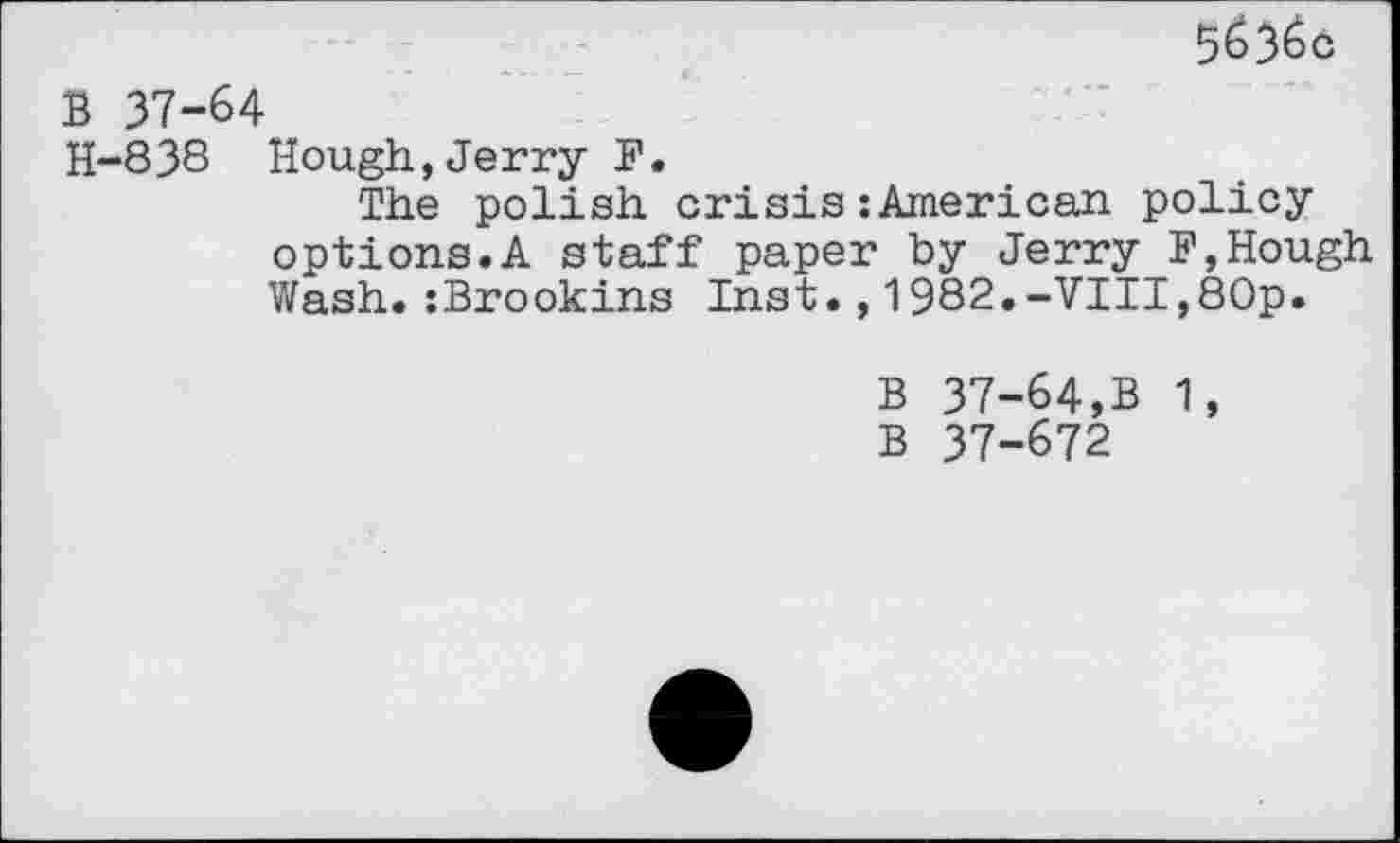 ﻿5&36c
B 37-64
H-838 Hough,Jerry F.
The polish crisis:American policy options.A staff paper by Jerry F,Hough Wash.:Brookins Inst.,1982.-VIII,80p.
B 37-64,B 1, B 37-672